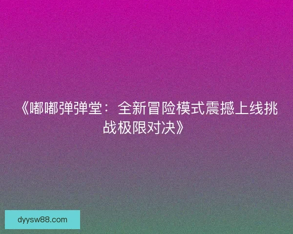 《嘟嘟弹弹堂：全新冒险模式震撼上线挑战极限对决》
