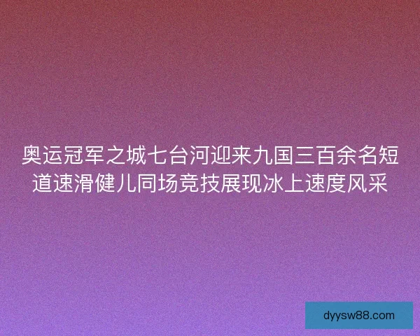 奥运冠军之城七台河迎来九国三百余名短道速滑健儿同场竞技展现冰上速度风采