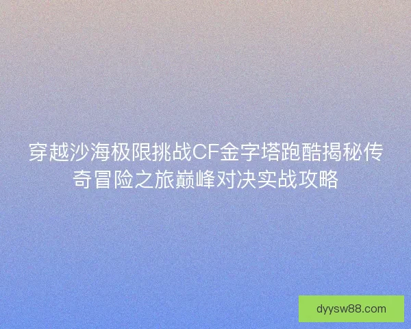 穿越沙海极限挑战CF金字塔跑酷揭秘传奇冒险之旅巅峰对决实战攻略